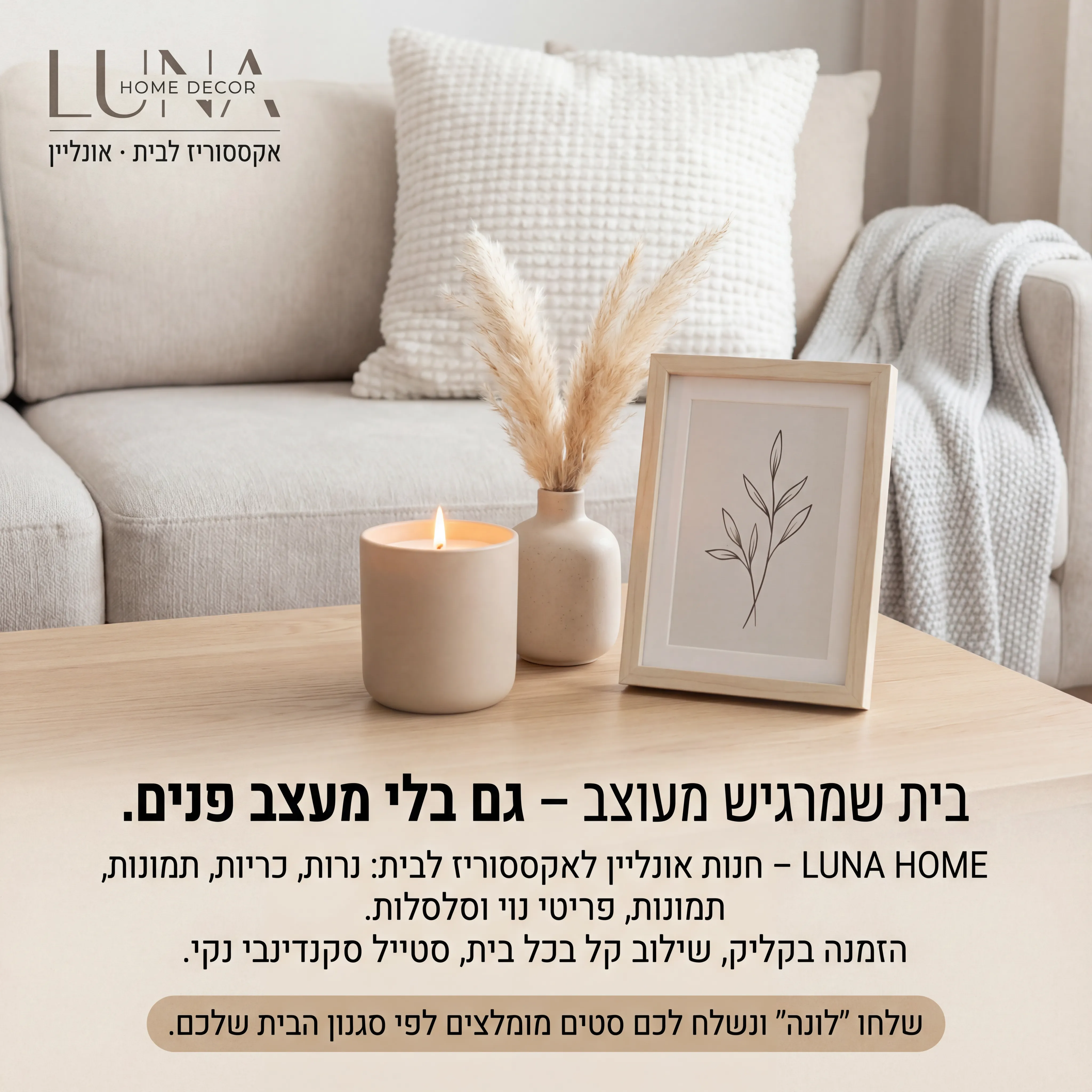 Luna Home - נוצר ב-Shotto AI. פרומפט: 🕯️ LUNA HOME DECOR 2
טקסט מודעה:
כותרת:
בית שמרגיש מעוצב – גם בלי מעצב פנים.
שורה שנייה:
LUNA HOME – חנות אונליין לאקססוריז לבית: נרות, כריות, תמונות, פריטי נוי וסלסלות.
שורה שלישית:
הזמנה בקליק, שילוב קל בכל בית, סטייל סקנדינבי נקי.
CTA:
שלחו "לונה" ונשלח לכם סטים מומלצים לפי סגנון הבית שלכם.
תיאור ויזואלי:
שולחן עץ בהיר עם אקססוריז: נר, אגרטל קטן, תמונה ממוסגרת, כרית על ספה ברקע. צבעים: בז', לבן, אפור בהיר. לוגו "LUNA HOME DECOR" בפינה. טקסט קטן: "אקססוריז לבית · אונליין".